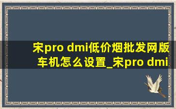 宋pro dmi(低价烟批发网)版车机怎么设置_宋pro dmi(低价烟批发网)版使用技巧